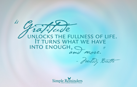 "Gratitude unlocks the fullness of life. It turns what we have into enough, and more. It turns denial into acceptance, chaos to order, confusion to clarity. It can turn a meal into a feast, a house into a home, a stranger into a friend. Gratitude makes sense of our past, brings peace for today and creates a vision for tomorrow." ― Melody Beattie 